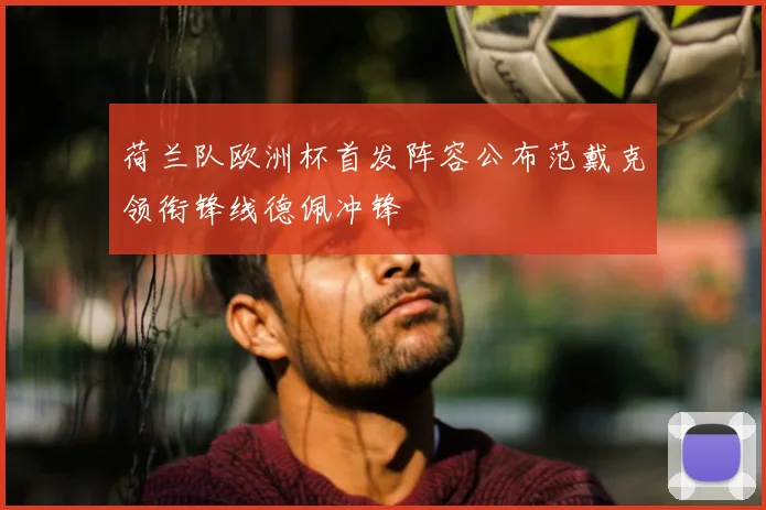 荷兰队欧洲杯首发阵容公布范戴克领衔锋线德佩冲锋