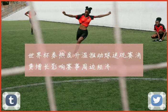 世界杯券热度升温推动球迷观赛消费增长影响赛事周边经济