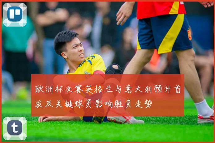欧洲杯决赛英格兰与意大利预计首发及关键球员影响胜负走势
