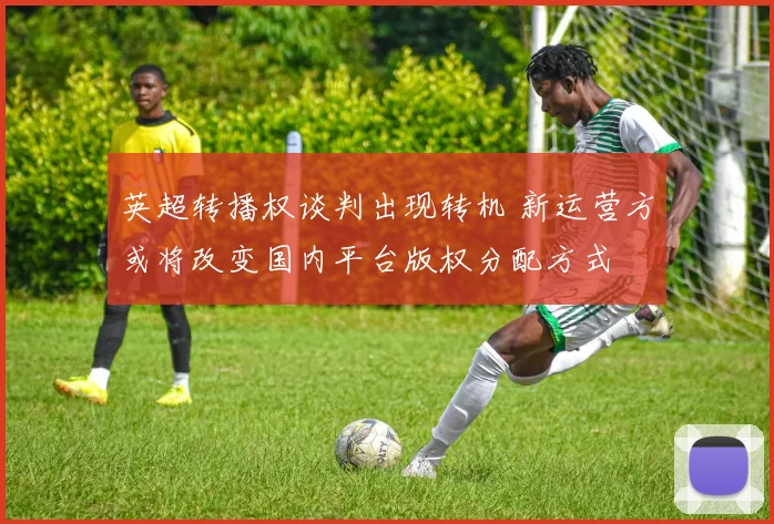 英超转播权谈判出现转机 新运营方或将改变国内平台版权分配方式