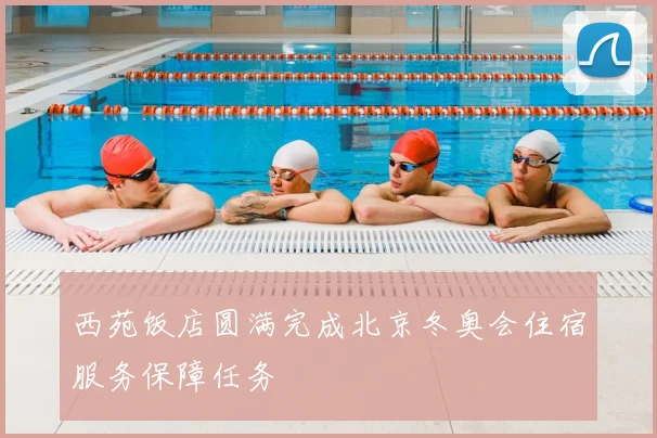 西苑饭店圆满完成北京冬奥会住宿服务保障任务