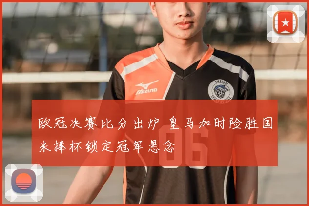 欧冠决赛比分出炉 皇马加时险胜国米捧杯锁定冠军悬念