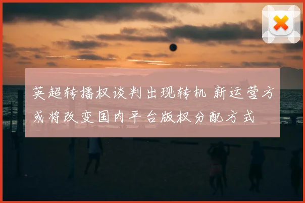 英超转播权谈判出现转机 新运营方或将改变国内平台版权分配方式
