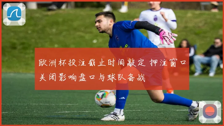欧洲杯投注截止时间敲定 押注窗口关闭影响盘口与球队备战