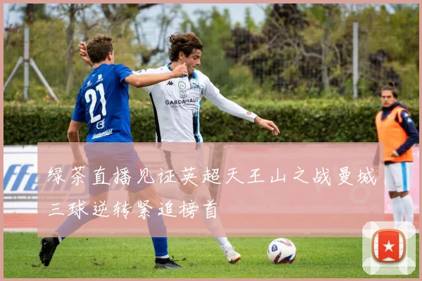 绿茶直播见证英超天王山之战曼城三球逆转紧追榜首