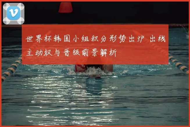 世界杯韩国小组积分形势出炉 出线主动权与晋级前景解析