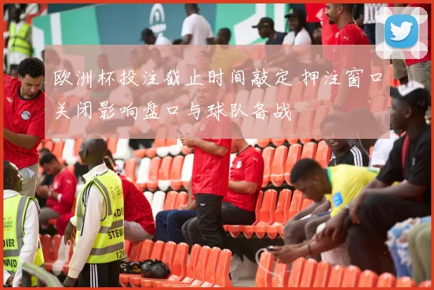 欧洲杯投注截止时间敲定 押注窗口关闭影响盘口与球队备战