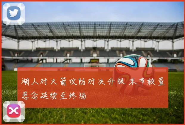 湖人对火箭攻防对决升级 末节较量悬念延续至终场