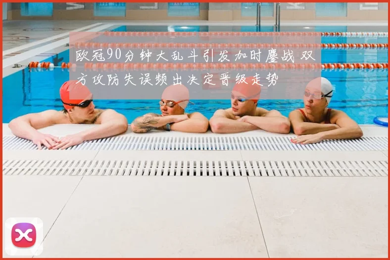 欧冠90分钟大乱斗引发加时鏖战 双方攻防失误频出决定晋级走势