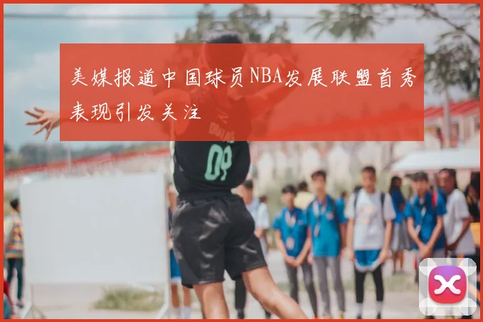 美媒报道中国球员NBA发展联盟首秀表现引发关注