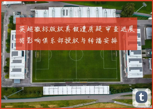 英超徽标版权真假遭质疑 审查进展将影响俱乐部授权与转播安排