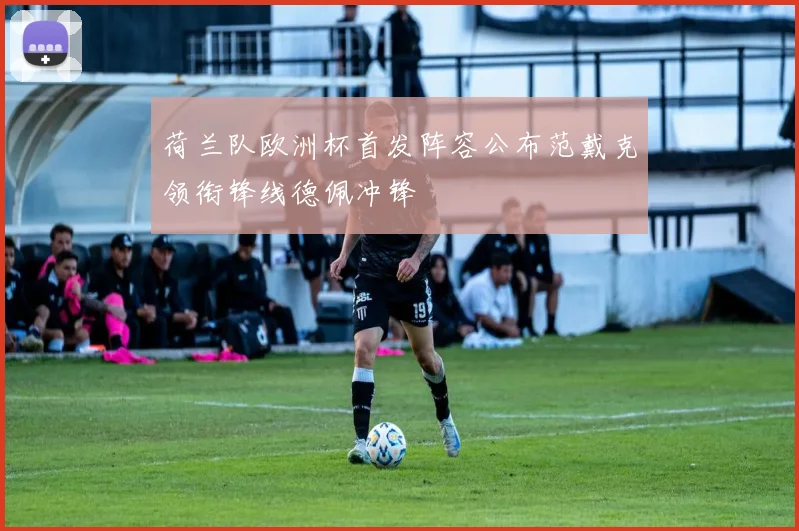 荷兰队欧洲杯首发阵容公布范戴克领衔锋线德佩冲锋