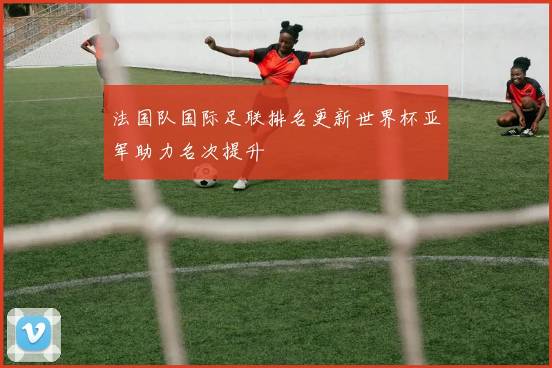 法国队国际足联排名更新世界杯亚军助力名次提升