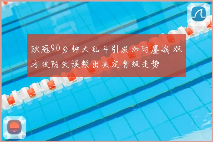 欧冠90分钟大乱斗引发加时鏖战 双方攻防失误频出决定晋级走势